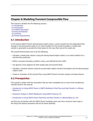Chapter 6: Modeling Transient Compressible Flow
This tutorial is divided into the following sections:
6.1. Introduction
6.2. Prerequisites
6.3. Problem Description
6.4. Setup and Solution
6.5. Summary
6.6. Further Improvements

6.1. Introduction
In this tutorial, ANSYS Fluent’s density-based implicit solver is used to predict the time-dependent flow
through a two-dimensional nozzle. As an initial condition for the transient problem, a steady-state
solution is generated to provide the initial values for the mass flow rate at the nozzle exit.
This tutorial demonstrates how to do the following:
• Calculate a steady-state solution (using the density-based implicit solver) as an initial condition for a
transient flow prediction.
• Define a transient boundary condition using a user-defined function (UDF).
• Use dynamic mesh adaption for both steady-state and transient flows.
• Calculate a transient solution using the second-order implicit transient formulation and the density-based
implicit solver.
• Create an animation of the transient flow using ANSYS Fluent’s transient solution animation feature.

6.2. Prerequisites
This tutorial is written with the assumption that you have completed one or more of the introductory
tutorials found in this manual:
• Introduction to Using ANSYS Fluent in ANSYS Workbench: Fluid Flow and Heat Transfer in a Mixing
Elbow (p. 1)
• Parametric Analysis in ANSYS Workbench Using ANSYS Fluent (p. 73)
• Introduction to Using ANSYS Fluent: Fluid Flow and Heat Transfer in a Mixing Elbow (p. 123)
and that you are familiar with the ANSYS Fluent navigation pane and menu structure. Some steps in
the setup and solution procedure will not be shown explicitly.

Release 15.0 - © SAS IP, Inc. All rights reserved. - Contains proprietary and confidential information
of ANSYS, Inc. and its subsidiaries and affiliates.

257

 