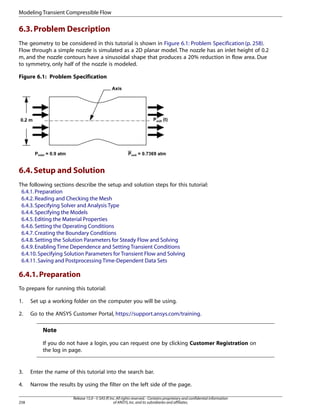 Modeling Transient Compressible Flow

6.3. Problem Description
The geometry to be considered in this tutorial is shown in Figure 6.1: Problem Specification (p. 258).
Flow through a simple nozzle is simulated as a 2D planar model. The nozzle has an inlet height of 0.2
m, and the nozzle contours have a sinusoidal shape that produces a 20% reduction in flow area. Due
to symmetry, only half of the nozzle is modeled.
Figure 6.1: Problem Specification

6.4. Setup and Solution
The following sections describe the setup and solution steps for this tutorial:
6.4.1. Preparation
6.4.2. Reading and Checking the Mesh
6.4.3. Specifying Solver and Analysis Type
6.4.4. Specifying the Models
6.4.5. Editing the Material Properties
6.4.6. Setting the Operating Conditions
6.4.7. Creating the Boundary Conditions
6.4.8. Setting the Solution Parameters for Steady Flow and Solving
6.4.9. Enabling Time Dependence and Setting Transient Conditions
6.4.10. Specifying Solution Parameters for Transient Flow and Solving
6.4.11. Saving and Postprocessing Time-Dependent Data Sets

6.4.1. Preparation
To prepare for running this tutorial:
1.

Set up a working folder on the computer you will be using.

2.

Go to the ANSYS Customer Portal, https://support.ansys.com/training.

Note
If you do not have a login, you can request one by clicking Customer Registration on
the log in page.

3.

Enter the name of this tutorial into the search bar.

4.

Narrow the results by using the filter on the left side of the page.

258

Release 15.0 - © SAS IP, Inc. All rights reserved. - Contains proprietary and confidential information
of ANSYS, Inc. and its subsidiaries and affiliates.

 