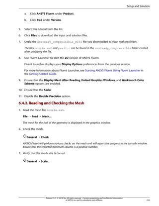 Setup and Solution
a.

Click ANSYS Fluent under Product.

b.

Click 15.0 under Version.

5.

Select this tutorial from the list.

6.

Click Files to download the input and solution files.

7.

Unzip the unsteady_compressible_R150 file you downloaded to your working folder.
The files nozzle.msh and pexit.c can be found in the unsteady_compressible folder created
after unzipping the file.

8.

Use Fluent Launcher to start the 2D version of ANSYS Fluent.
Fluent Launcher displays your Display Options preferences from the previous session.
For more information about Fluent Launcher, see Starting ANSYS Fluent Using Fluent Launcher in
the Getting Started Guide.

9.

Ensure that the Display Mesh After Reading, Embed Graphics Windows, and Workbench Color
Scheme options are enabled.

10. Ensure that the Serial
11. Disable the Double Precision option.

6.4.2. Reading and Checking the Mesh
1. Read the mesh file nozzle.msh.
File ¡ Read ¡ Mesh...
The mesh for the half of the geometry is displayed in the graphics window.
2. Check the mesh.
General ¡ Check
ANSYS Fluent will perform various checks on the mesh and will report the progress in the console window.
Ensure that the reported minimum volume is a positive number.
3. Verify that the mesh size is correct.
General ¡ Scale...

Release 15.0 - © SAS IP, Inc. All rights reserved. - Contains proprietary and confidential information
of ANSYS, Inc. and its subsidiaries and affiliates.

259

 