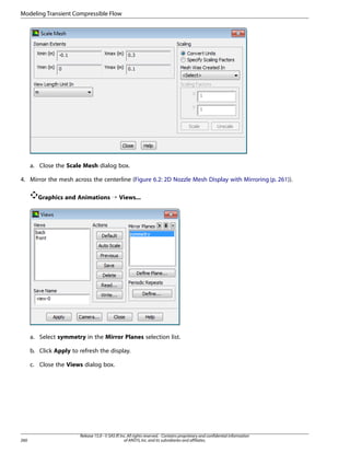 Modeling Transient Compressible Flow

a. Close the Scale Mesh dialog box.
4. Mirror the mesh across the centerline (Figure 6.2: 2D Nozzle Mesh Display with Mirroring (p. 261)).
Graphics and Animations ¡ Views...

a. Select symmetry in the Mirror Planes selection list.
b. Click Apply to refresh the display.
c. Close the Views dialog box.

260

Release 15.0 - © SAS IP, Inc. All rights reserved. - Contains proprietary and confidential information
of ANSYS, Inc. and its subsidiaries and affiliates.

 