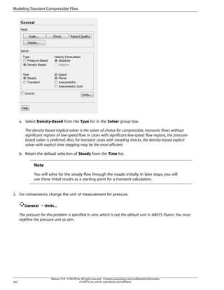 Modeling Transient Compressible Flow

a. Select Density-Based from the Type list in the Solver group box.
The density-based implicit solver is the solver of choice for compressible, transonic flows without
significant regions of low-speed flow. In cases with significant low-speed flow regions, the pressurebased solver is preferred. Also, for transient cases with traveling shocks, the density-based explicit
solver with explicit time stepping may be the most efficient.
b. Retain the default selection of Steady from the Time list.

Note
You will solve for the steady flow through the nozzle initially. In later steps, you will
use these initial results as a starting point for a transient calculation.

2. For convenience, change the unit of measurement for pressure.
General ¡ Units...
The pressure for this problem is specified in atm, which is not the default unit in ANSYS Fluent. You must
redefine the pressure unit as atm.

262

Release 15.0 - © SAS IP, Inc. All rights reserved. - Contains proprietary and confidential information
of ANSYS, Inc. and its subsidiaries and affiliates.

 