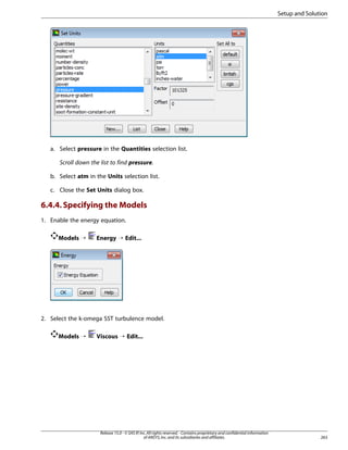 Setup and Solution

a. Select pressure in the Quantities selection list.
Scroll down the list to find pressure.
b. Select atm in the Units selection list.
c. Close the Set Units dialog box.

6.4.4. Specifying the Models
1. Enable the energy equation.
Models ¡

Energy ¡ Edit...

2. Select the k-omega SST turbulence model.
Models ¡

Viscous ¡ Edit...

Release 15.0 - © SAS IP, Inc. All rights reserved. - Contains proprietary and confidential information
of ANSYS, Inc. and its subsidiaries and affiliates.

263

 