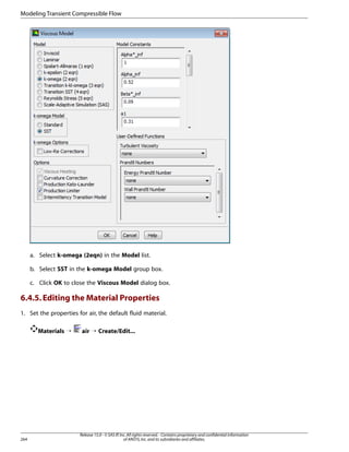 Modeling Transient Compressible Flow

a. Select k-omega (2eqn) in the Model list.
b. Select SST in the k-omega Model group box.
c. Click OK to close the Viscous Model dialog box.

6.4.5. Editing the Material Properties
1. Set the properties for air, the default fluid material.
Materials ¡

264

air ¡ Create/Edit...

Release 15.0 - © SAS IP, Inc. All rights reserved. - Contains proprietary and confidential information
of ANSYS, Inc. and its subsidiaries and affiliates.

 
