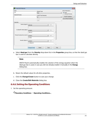 Setup and Solution

a. Select ideal-gas from the Density drop-down list in the Properties group box, so that the ideal gas
law is used to calculate density.

Note
ANSYS Fluent automatically enables the solution of the energy equation when the
ideal gas law is used, in case you did not already enable it manually in the Energy
dialog box.

b. Retain the default values for all other properties.
c. Click the Change/Create button to save your change.
d. Close the Create/Edit Materials dialog box.

6.4.6. Setting the Operating Conditions
1. Set the operating pressure.
Boundary Conditions ¡ Operating Conditions...

Release 15.0 - © SAS IP, Inc. All rights reserved. - Contains proprietary and confidential information
of ANSYS, Inc. and its subsidiaries and affiliates.

265

 