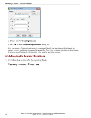 Modeling Transient Compressible Flow

a. Enter 0 atm for Operating Pressure.
b. Click OK to close the Operating Conditions dialog box.
Since you have set the operating pressure to zero, you will specify the boundary condition inputs for
pressure in terms of absolute pressures when you define them in the next step. Boundary condition inputs
for pressure should always be relative to the value used for operating pressure.

6.4.7. Creating the Boundary Conditions
1. Set the boundary conditions for the nozzle inlet (inlet).
Boundary Conditions ¡

266

inlet ¡ Edit...

Release 15.0 - © SAS IP, Inc. All rights reserved. - Contains proprietary and confidential information
of ANSYS, Inc. and its subsidiaries and affiliates.

 