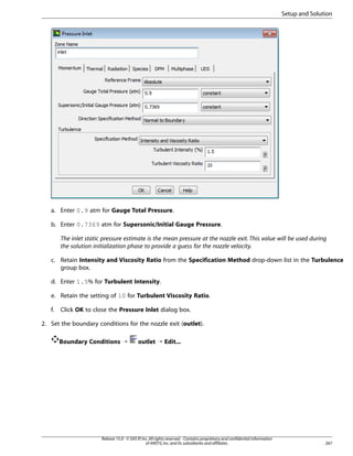 Setup and Solution

a. Enter 0.9 atm for Gauge Total Pressure.
b. Enter 0.7369 atm for Supersonic/Initial Gauge Pressure.
The inlet static pressure estimate is the mean pressure at the nozzle exit. This value will be used during
the solution initialization phase to provide a guess for the nozzle velocity.
c. Retain Intensity and Viscosity Ratio from the Specification Method drop-down list in the Turbulence
group box.
d. Enter 1.5% for Turbulent Intensity.
e. Retain the setting of 10 for Turbulent Viscosity Ratio.
f.

Click OK to close the Pressure Inlet dialog box.

2. Set the boundary conditions for the nozzle exit (outlet).
Boundary Conditions ¡

outlet ¡ Edit...

Release 15.0 - © SAS IP, Inc. All rights reserved. - Contains proprietary and confidential information
of ANSYS, Inc. and its subsidiaries and affiliates.

267

 