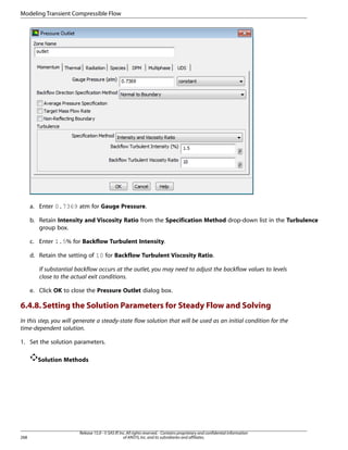Modeling Transient Compressible Flow

a. Enter 0.7369 atm for Gauge Pressure.
b. Retain Intensity and Viscosity Ratio from the Specification Method drop-down list in the Turbulence
group box.
c. Enter 1.5% for Backflow Turbulent Intensity.
d. Retain the setting of 10 for Backflow Turbulent Viscosity Ratio.
If substantial backflow occurs at the outlet, you may need to adjust the backflow values to levels
close to the actual exit conditions.
e. Click OK to close the Pressure Outlet dialog box.

6.4.8. Setting the Solution Parameters for Steady Flow and Solving
In this step, you will generate a steady-state flow solution that will be used as an initial condition for the
time-dependent solution.
1. Set the solution parameters.
Solution Methods

268

Release 15.0 - © SAS IP, Inc. All rights reserved. - Contains proprietary and confidential information
of ANSYS, Inc. and its subsidiaries and affiliates.

 