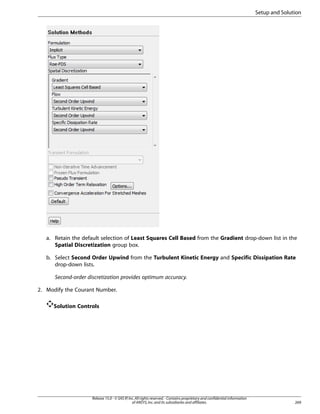 Setup and Solution

a. Retain the default selection of Least Squares Cell Based from the Gradient drop-down list in the
Spatial Discretization group box.
b. Select Second Order Upwind from the Turbulent Kinetic Energy and Specific Dissipation Rate
drop-down lists.
Second-order discretization provides optimum accuracy.
2. Modify the Courant Number.
Solution Controls

Release 15.0 - © SAS IP, Inc. All rights reserved. - Contains proprietary and confidential information
of ANSYS, Inc. and its subsidiaries and affiliates.

269

 