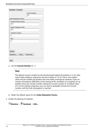 Modeling Transient Compressible Flow

a. Set the Courant Number to 50.

Note
The default Courant number for the density-based implicit formulation is 5. For relatively simple problems, setting the Courant number to 10, 20, 100, or even higher
value may be suitable and produce fast and stable convergence. However, if you encounter convergence difficulties at the startup of the simulation of a properly set up
problem, then you should consider setting the Courant number to its default value
of 5. As the solution progresses, you can start to gradually increase the Courant
number until the final convergence is reached.

b. Retain the default values for the Under-Relaxation Factors.
3. Enable the plotting of residuals.
Monitors ¡

270

Residuals ¡ Edit...

Release 15.0 - © SAS IP, Inc. All rights reserved. - Contains proprietary and confidential information
of ANSYS, Inc. and its subsidiaries and affiliates.

 
