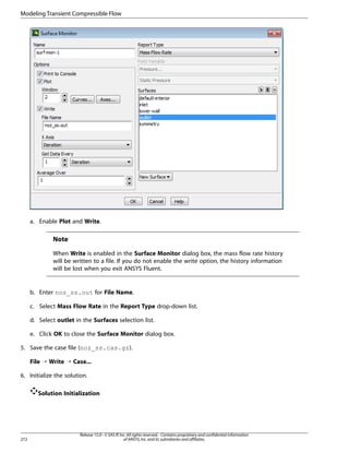 Modeling Transient Compressible Flow

a. Enable Plot and Write.

Note
When Write is enabled in the Surface Monitor dialog box, the mass flow rate history
will be written to a file. If you do not enable the write option, the history information
will be lost when you exit ANSYS Fluent.

b. Enter noz_ss.out for File Name.
c. Select Mass Flow Rate in the Report Type drop-down list.
d. Select outlet in the Surfaces selection list.
e. Click OK to close the Surface Monitor dialog box.
5. Save the case file (noz_ss.cas.gz).
File ¡ Write ¡ Case...
6. Initialize the solution.
Solution Initialization

272

Release 15.0 - © SAS IP, Inc. All rights reserved. - Contains proprietary and confidential information
of ANSYS, Inc. and its subsidiaries and affiliates.

 