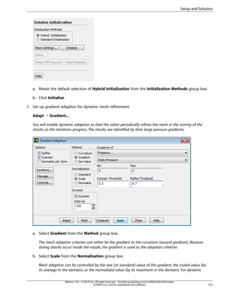 Setup and Solution

a. Retain the default selection of Hybrid Initialization from the Initialization Methods group box.
b. Click Initialize.
7. Set up gradient adaption for dynamic mesh refinement.
Adapt ¡ Gradient...
You will enable dynamic adaption so that the solver periodically refines the mesh in the vicinity of the
shocks as the iterations progress. The shocks are identified by their large pressure gradients.

a. Select Gradient from the Method group box.
The mesh adaption criterion can either be the gradient or the curvature (second gradient). Because
strong shocks occur inside the nozzle, the gradient is used as the adaption criterion.
b. Select Scale from the Normalization group box.
Mesh adaption can be controlled by the raw (or standard) value of the gradient, the scaled value (by
its average in the domain), or the normalized value (by its maximum in the domain). For dynamic
Release 15.0 - © SAS IP, Inc. All rights reserved. - Contains proprietary and confidential information
of ANSYS, Inc. and its subsidiaries and affiliates.

273

 