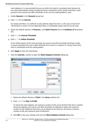 Modeling Transient Compressible Flow
mesh adaption, it is recommended that you use either the scaled or normalized value because the
raw values will probably change strongly during the computation, which would necessitate a readjustment of the coarsen and refine thresholds. In this case, the scaled gradient is used.
c. Enable Dynamic in the Dynamic group box.
d. Enter 100 for the Interval.
For steady-state flows, it is sufficient to only seldomly adapt the mesh—in this case an interval of
100 iterations is chosen. For time-dependent flows, a considerably smaller interval must be used.
e. Retain the default selection of Pressure... and Static Pressure from the Gradients of drop-down
lists.
f.

Enter 0.3 for Coarsen Threshold.

g. Enter 0.7 for Refine Threshold.
As the refined regions of the mesh get larger, the coarsen and refine thresholds should get smaller.
A coarsen threshold of 0.3 and a refine threshold of 0.7 result in a “medium” to “strong” mesh refinement in combination with the scaled gradient.
h. Click Apply to store the information.
i.

Click the Controls... button to open the Mesh Adaption Controls dialog box.

i.

Retain the default selection of fluid in the Zones selection list.

ii. Enter 20000 for Max # of Cells.
To restrict the mesh adaption, the maximum number of cells can be limited. If this limit is violated
during the adaption, the coarsen and refine thresholds are adjusted to respect the maximum
number of cells. Additional restrictions can be placed on the minimum cell volume, minimum
number of cells, and maximum level of refinement.
iii. Click OK to save your settings and close the Mesh Adaption Controls dialog box.
274

Release 15.0 - © SAS IP, Inc. All rights reserved. - Contains proprietary and confidential information
of ANSYS, Inc. and its subsidiaries and affiliates.

 