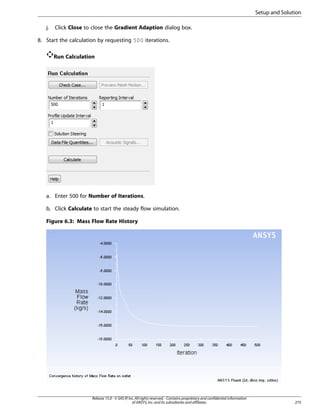 Setup and Solution
j.

Click Close to close the Gradient Adaption dialog box.

8. Start the calculation by requesting 500 iterations.
Run Calculation

a. Enter 500 for Number of Iterations.
b. Click Calculate to start the steady flow simulation.
Figure 6.3: Mass Flow Rate History

Release 15.0 - © SAS IP, Inc. All rights reserved. - Contains proprietary and confidential information
of ANSYS, Inc. and its subsidiaries and affiliates.

275

 