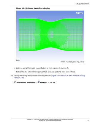 Setup and Solution
Figure 6.4: 2D Nozzle Mesh after Adaption

e. Zoom in using the middle mouse button to view aspects of your mesh.
Notice that the cells in the regions of high pressure gradients have been refined.
12. Display the steady flow contours of static pressure (Figure 6.5: Contours of Static Pressure (Steady
Flow) (p. 279)).
Graphics and Animations ¡

Contours ¡ Set Up...

Release 15.0 - © SAS IP, Inc. All rights reserved. - Contains proprietary and confidential information
of ANSYS, Inc. and its subsidiaries and affiliates.

277

 