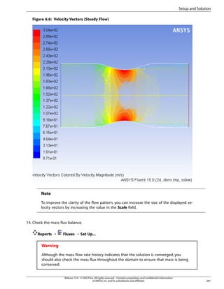 Setup and Solution
Figure 6.6: Velocity Vectors (Steady Flow)

Note
To improve the clarity of the flow pattern, you can increase the size of the displayed velocity vectors by increasing the value in the Scale field.

14. Check the mass flux balance.
Reports ¡

Fluxes ¡ Set Up...

Warning
Although the mass flow rate history indicates that the solution is converged, you
should also check the mass flux throughout the domain to ensure that mass is being
conserved.

Release 15.0 - © SAS IP, Inc. All rights reserved. - Contains proprietary and confidential information
of ANSYS, Inc. and its subsidiaries and affiliates.

281

 
