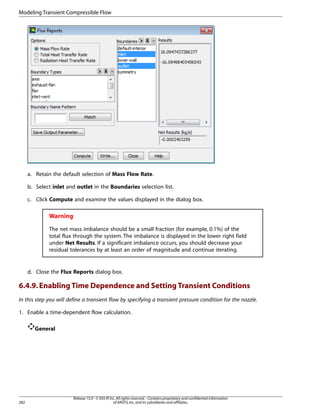 Modeling Transient Compressible Flow

a. Retain the default selection of Mass Flow Rate.
b. Select inlet and outlet in the Boundaries selection list.
c. Click Compute and examine the values displayed in the dialog box.

Warning
The net mass imbalance should be a small fraction (for example, 0.1%) of the
total flux through the system. The imbalance is displayed in the lower right field
under Net Results. If a significant imbalance occurs, you should decrease your
residual tolerances by at least an order of magnitude and continue iterating.

d. Close the Flux Reports dialog box.

6.4.9. Enabling Time Dependence and Setting Transient Conditions
In this step you will define a transient flow by specifying a transient pressure condition for the nozzle.
1. Enable a time-dependent flow calculation.
General

282

Release 15.0 - © SAS IP, Inc. All rights reserved. - Contains proprietary and confidential information
of ANSYS, Inc. and its subsidiaries and affiliates.

 