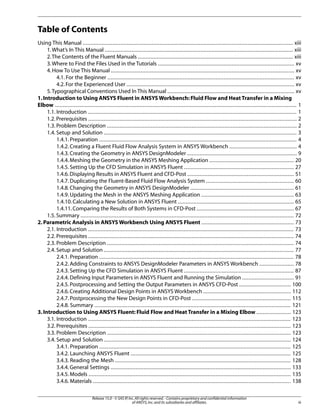 Table of Contents
Using This Manual ...................................................................................................................................... xiii
1. What’s In This Manual ........................................................................................................................ xiii
2.The Contents of the Fluent Manuals ................................................................................................... xiii
3. Where to Find the Files Used in the Tutorials ....................................................................................... xv
4. How To Use This Manual ..................................................................................................................... xv
4.1. For the Beginner ....................................................................................................................... xv
4.2. For the Experienced User ........................................................................................................... xv
5. Typographical Conventions Used In This Manual ................................................................................. xv
1. Introduction to Using ANSYS Fluent in ANSYS Workbench: Fluid Flow and Heat Transfer in a Mixing
Elbow .......................................................................................................................................................... 1
1.1. Introduction ..................................................................................................................................... 1
1.2. Prerequisites ..................................................................................................................................... 2
1.3. Problem Description ......................................................................................................................... 2
1.4. Setup and Solution ........................................................................................................................... 3
1.4.1. Preparation .............................................................................................................................. 4
1.4.2. Creating a Fluent Fluid Flow Analysis System in ANSYS Workbench ........................................... 4
1.4.3. Creating the Geometry in ANSYS DesignModeler ...................................................................... 9
1.4.4. Meshing the Geometry in the ANSYS Meshing Application ...................................................... 20
1.4.5. Setting Up the CFD Simulation in ANSYS Fluent ...................................................................... 27
1.4.6. Displaying Results in ANSYS Fluent and CFD-Post .................................................................... 51
1.4.7. Duplicating the Fluent-Based Fluid Flow Analysis System ........................................................ 60
1.4.8. Changing the Geometry in ANSYS DesignModeler .................................................................. 61
1.4.9. Updating the Mesh in the ANSYS Meshing Application ........................................................... 63
1.4.10. Calculating a New Solution in ANSYS Fluent .......................................................................... 65
1.4.11. Comparing the Results of Both Systems in CFD-Post .............................................................. 67
1.5. Summary ........................................................................................................................................ 72
2. Parametric Analysis in ANSYS Workbench Using ANSYS Fluent ........................................................... 73
2.1. Introduction ................................................................................................................................... 73
2.2. Prerequisites ................................................................................................................................... 74
2.3. Problem Description ....................................................................................................................... 74
2.4. Setup and Solution ......................................................................................................................... 77
2.4.1. Preparation ............................................................................................................................ 78
2.4.2. Adding Constraints to ANSYS DesignModeler Parameters in ANSYS Workbench ...................... 78
2.4.3. Setting Up the CFD Simulation in ANSYS Fluent ...................................................................... 87
2.4.4. Defining Input Parameters in ANSYS Fluent and Running the Simulation ................................. 91
2.4.5. Postprocessing and Setting the Output Parameters in ANSYS CFD-Post ................................. 100
2.4.6. Creating Additional Design Points in ANSYS Workbench ........................................................ 112
2.4.7. Postprocessing the New Design Points in CFD-Post ............................................................... 115
2.4.8. Summary ............................................................................................................................. 121
3. Introduction to Using ANSYS Fluent: Fluid Flow and Heat Transfer in a Mixing Elbow ...................... 123
3.1. Introduction ................................................................................................................................. 123
3.2. Prerequisites ................................................................................................................................. 123
3.3. Problem Description ..................................................................................................................... 123
3.4. Setup and Solution ....................................................................................................................... 124
3.4.1. Preparation .......................................................................................................................... 125
3.4.2. Launching ANSYS Fluent ...................................................................................................... 125
3.4.3. Reading the Mesh ................................................................................................................ 128
3.4.4. General Settings ................................................................................................................... 133
3.4.5. Models ................................................................................................................................. 135
3.4.6. Materials .............................................................................................................................. 138
Release 15.0 - © SAS IP, Inc. All rights reserved. - Contains proprietary and confidential information
of ANSYS, Inc. and its subsidiaries and affiliates.

iii

 