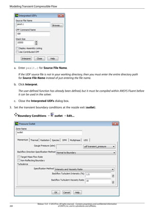 Modeling Transient Compressible Flow

a. Enter pexit.c for Source File Name.
If the UDF source file is not in your working directory, then you must enter the entire directory path
for Source File Name instead of just entering the file name.
b. Click Interpret.
The user-defined function has already been defined, but it must be compiled within ANSYS Fluent before
it can be used in the solver.
c. Close the Interpreted UDFs dialog box.
3. Set the transient boundary conditions at the nozzle exit (outlet).
Boundary Conditions ¡

284

outlet ¡ Edit...

Release 15.0 - © SAS IP, Inc. All rights reserved. - Contains proprietary and confidential information
of ANSYS, Inc. and its subsidiaries and affiliates.

 