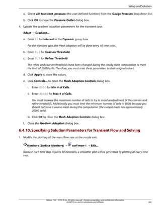 Setup and Solution
a. Select udf transient_pressure (the user-defined function) from the Gauge Pressure drop-down list.
b. Click OK to close the Pressure Outlet dialog box.
4. Update the gradient adaption parameters for the transient case.
Adapt ¡ Gradient...
a. Enter 10 for Interval in the Dynamic group box.
For the transient case, the mesh adaption will be done every 10 time steps.
b. Enter 0.3 for Coarsen Threshold.
c. Enter 0.7 for Refine Threshold.
The refine and coarsen thresholds have been changed during the steady-state computation to meet
the limit of 20000 cells. Therefore, you must reset these parameters to their original values.
d. Click Apply to store the values.
e. Click Controls... to open the Mesh Adaption Controls dialog box.
i.

Enter 8000 for Min # of Cells.

ii. Enter 30000 for Max # of Cells.
You must increase the maximum number of cells to try to avoid readjustment of the coarsen and
refine thresholds. Additionally, you must limit the minimum number of cells to 8000, because you
should not have a coarse mesh during the computation (the current mesh has approximately
20000 cells).
iii. Click OK to close the Mesh Adaption Controls dialog box.
f.

Close the Gradient Adaption dialog box.

6.4.10. Specifying Solution Parameters for Transient Flow and Solving
1. Modify the plotting of the mass flow rate at the nozzle exit.
Monitors (Surface Monitors) ¡

surf-mon-1 ¡ Edit...

Because each time step requires 10 iterations, a smoother plot will be generated by plotting at every time
step.

Release 15.0 - © SAS IP, Inc. All rights reserved. - Contains proprietary and confidential information
of ANSYS, Inc. and its subsidiaries and affiliates.

285

 