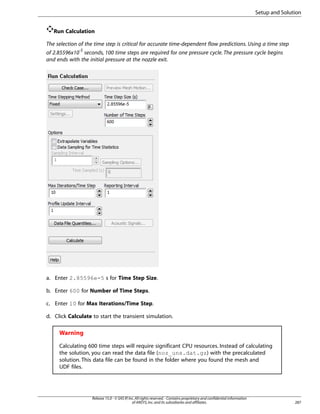 Setup and Solution
Run Calculation
The selection of the time step is critical for accurate time-dependent flow predictions. Using a time step
of 2.85596x10-5 seconds, 100 time steps are required for one pressure cycle. The pressure cycle begins
and ends with the initial pressure at the nozzle exit.

a. Enter 2.85596e-5 s for Time Step Size.
b. Enter 600 for Number of Time Steps.
c. Enter 10 for Max Iterations/Time Step.
d. Click Calculate to start the transient simulation.

Warning
Calculating 600 time steps will require significant CPU resources. Instead of calculating
the solution, you can read the data file (noz_uns.dat.gz) with the precalculated
solution. This data file can be found in the folder where you found the mesh and
UDF files.

Release 15.0 - © SAS IP, Inc. All rights reserved. - Contains proprietary and confidential information
of ANSYS, Inc. and its subsidiaries and affiliates.

287

 