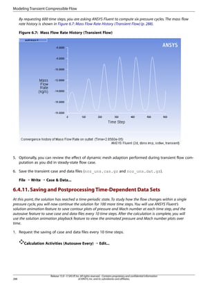 Modeling Transient Compressible Flow
By requesting 600 time steps, you are asking ANSYS Fluent to compute six pressure cycles. The mass flow
rate history is shown in Figure 6.7: Mass Flow Rate History (Transient Flow) (p. 288).
Figure 6.7: Mass Flow Rate History (Transient Flow)

5. Optionally, you can review the effect of dynamic mesh adaption performed during transient flow computation as you did in steady-state flow case.
6. Save the transient case and data files (noz_uns.cas.gz and noz_uns.dat.gz).
File ¡ Write ¡ Case  Data...

6.4.11. Saving and Postprocessing Time-Dependent Data Sets
At this point, the solution has reached a time-periodic state. To study how the flow changes within a single
pressure cycle, you will now continue the solution for 100 more time steps. You will use ANSYS Fluent’s
solution animation feature to save contour plots of pressure and Mach number at each time step, and the
autosave feature to save case and data files every 10 time steps. After the calculation is complete, you will
use the solution animation playback feature to view the animated pressure and Mach number plots over
time.
1. Request the saving of case and data files every 10 time steps.
Calculation Activities (Autosave Every) ¡ Edit...

288

Release 15.0 - © SAS IP, Inc. All rights reserved. - Contains proprietary and confidential information
of ANSYS, Inc. and its subsidiaries and affiliates.

 