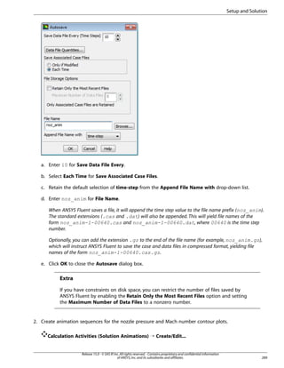 Setup and Solution

a. Enter 10 for Save Data File Every.
b. Select Each Time for Save Associated Case Files.
c. Retain the default selection of time-step from the Append File Name with drop-down list.
d. Enter noz_anim for File Name.
When ANSYS Fluent saves a file, it will append the time step value to the file name prefix (noz_anim).
The standard extensions (.cas and .dat) will also be appended. This will yield file names of the
form noz_anim-1-00640.cas and noz_anim-1-00640.dat, where 00640 is the time step
number.
Optionally, you can add the extension .gz to the end of the file name (for example, noz_anim.gz),
which will instruct ANSYS Fluent to save the case and data files in compressed format, yielding file
names of the form noz_anim-1-00640.cas.gz.
e. Click OK to close the Autosave dialog box.

Extra
If you have constraints on disk space, you can restrict the number of files saved by
ANSYS Fluent by enabling the Retain Only the Most Recent Files option and setting
the Maximum Number of Data Files to a nonzero number.

2. Create animation sequences for the nozzle pressure and Mach number contour plots.
Calculation Activities (Solution Animations) ¡ Create/Edit...

Release 15.0 - © SAS IP, Inc. All rights reserved. - Contains proprietary and confidential information
of ANSYS, Inc. and its subsidiaries and affiliates.

289

 
