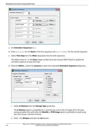 Modeling Transient Compressible Flow

a. Set Animation Sequences to 2.
b. Enter pressure for the Name of the first sequence and mach-number for the second sequence.
c. Select Time Step from the When drop-down lists for both sequences.
The default value of 1 in the Every integer number entry box instructs ANSYS Fluent to update the
animation sequence at every time step.
d. Click the Define... button for pressure to open the associated Animation Sequence dialog box.

i.

Select In Memory from the Storage Type group box.
The In Memory option is acceptable for a small 2D case such as this. For larger 2D or 3D cases,
saving animation files with either the Metafile or PPM Image option is preferable, to avoid using
too much of your machine’s memory.

ii. Enter 4 for Window and click the Set button.

290

Release 15.0 - © SAS IP, Inc. All rights reserved. - Contains proprietary and confidential information
of ANSYS, Inc. and its subsidiaries and affiliates.

 