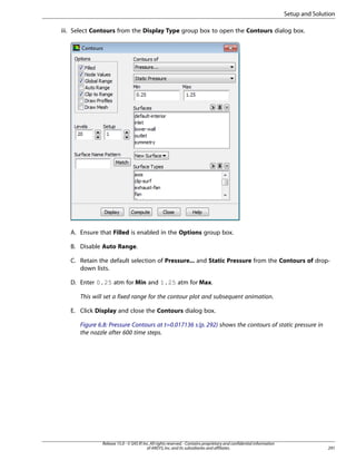 Setup and Solution
iii. Select Contours from the Display Type group box to open the Contours dialog box.

A. Ensure that Filled is enabled in the Options group box.
B. Disable Auto Range.
C. Retain the default selection of Pressure... and Static Pressure from the Contours of dropdown lists.
D. Enter 0.25 atm for Min and 1.25 atm for Max.
This will set a fixed range for the contour plot and subsequent animation.
E. Click Display and close the Contours dialog box.
Figure 6.8: Pressure Contours at t=0.017136 s (p. 292) shows the contours of static pressure in
the nozzle after 600 time steps.

Release 15.0 - © SAS IP, Inc. All rights reserved. - Contains proprietary and confidential information
of ANSYS, Inc. and its subsidiaries and affiliates.

291

 