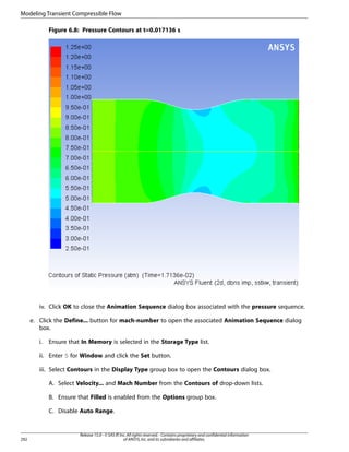 Modeling Transient Compressible Flow
Figure 6.8: Pressure Contours at t=0.017136 s

iv. Click OK to close the Animation Sequence dialog box associated with the pressure sequence.
e. Click the Define... button for mach-number to open the associated Animation Sequence dialog
box.
i.

Ensure that In Memory is selected in the Storage Type list.

ii. Enter 5 for Window and click the Set button.
iii. Select Contours in the Display Type group box to open the Contours dialog box.
A. Select Velocity... and Mach Number from the Contours of drop-down lists.
B. Ensure that Filled is enabled from the Options group box.
C. Disable Auto Range.

292

Release 15.0 - © SAS IP, Inc. All rights reserved. - Contains proprietary and confidential information
of ANSYS, Inc. and its subsidiaries and affiliates.

 