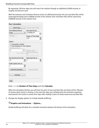 Modeling Transient Compressible Flow
By requesting 100 time steps, you will march the solution through an additional 0.0028 seconds, or
roughly one pressure cycle.
With the autosave and animation features active (as defined previously), the case and data files will be
saved approximately every 0.00028 seconds of the solution time; animation files will be saved every
0.000028 seconds of the solution time.

Enter 100 for Number of Time Steps and click Calculate.
When the calculation finishes, you will have ten pairs of case and data files and there will be 100 pairs
of contour plots stored in memory. In the next few steps, you will play back the animation sequences
and examine the results at several time steps after reading in pairs of newly saved case and data files.
4. Change the display options to include double buffering.
Graphics and Animations ¡ Options...
Double buffering will allow for a smoother transition between the frames of the animations.

294

Release 15.0 - © SAS IP, Inc. All rights reserved. - Contains proprietary and confidential information
of ANSYS, Inc. and its subsidiaries and affiliates.

 