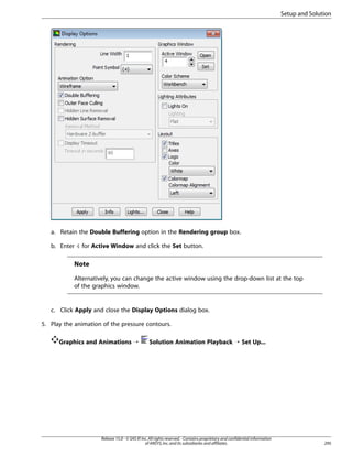 Setup and Solution

a. Retain the Double Buffering option in the Rendering group box.
b. Enter 4 for Active Window and click the Set button.

Note
Alternatively, you can change the active window using the drop-down list at the top
of the graphics window.

c. Click Apply and close the Display Options dialog box.
5. Play the animation of the pressure contours.
Graphics and Animations ¡

Solution Animation Playback ¡ Set Up...

Release 15.0 - © SAS IP, Inc. All rights reserved. - Contains proprietary and confidential information
of ANSYS, Inc. and its subsidiaries and affiliates.

295

 