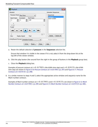 Modeling Transient Compressible Flow

a. Retain the default selection of pressure in the Sequences selection list.
Ensure that window 4 is visible in the viewer. If it is not, select it from the drop-down list at the
top left of the viewer window.
b. Click the play button (the second from the right in the group of buttons in the Playback group box).
c. Close the Playback dialog box.
s (the 630th time step) and =
s (the 670th
Examples of pressure contours at =
time step) are shown in Figure 6.10: Pressure Contours at t=0.017993 s (p. 297) and Figure 6.11: Pressure
Contours at t=0.019135 s (p. 298).
¡

 

6. In a similar manner to steps 4 and 5, select the appropriate active window and sequence name for the
Mach number contours.
Examples of Mach number contours at =
s and =
s are shown in Figure 6.12: Mach
Number Contours at t=0.017993 s (p. 299) and Figure 6.13: Mach Number Contours at t=0.019135 s (p. 300)..
£

¢

296

Release 15.0 - © SAS IP, Inc. All rights reserved. - Contains proprietary and confidential information
of ANSYS, Inc. and its subsidiaries and affiliates.

 