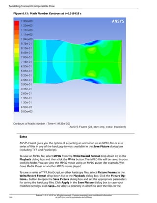 Modeling Transient Compressible Flow
Figure 6.13: Mach Number Contours at t=0.019135 s

Extra
ANSYS Fluent gives you the option of exporting an animation as an MPEG file or as a
series of files in any of the hardcopy formats available in the Save Picture dialog box
(including TIFF and PostScript).
To save an MPEG file, select MPEG from the Write/Record Format drop-down list in the
Playback dialog box and then click the Write button. The MPEG file will be saved in your
working folder. You can view the MPEG movie using an MPEG player (for example, Windows Media Player or another MPEG movie player).
To save a series of TIFF, PostScript, or other hardcopy files, select Picture Frames in the
Write/Record Format drop-down list in the Playback dialog box. Click the Picture Options... button to open the Save Picture dialog box and set the appropriate parameters
for saving the hardcopy files. Click Apply in the Save Picture dialog box to save your
modified settings. Click Save... to select a directory in which to save the files. In the

300

Release 15.0 - © SAS IP, Inc. All rights reserved. - Contains proprietary and confidential information
of ANSYS, Inc. and its subsidiaries and affiliates.

 