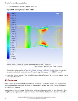 Modeling Transient Compressible Flow
c. Click Display and close the Vectors dialog box.
Figure 6.14: Velocity Vectors at t=0.018849 s

The transient flow prediction in Figure 6.14: Velocity Vectors at t=0.018849 s (p. 302) shows the expected
form, with peak velocity of approximately 241 m/s through the nozzle at =
seconds.
 

9. In a similar manner to steps 7 and 8, read the case and data files saved for other time steps of interest
and display the vectors.

6.5. Summary
In this tutorial, you modeled the transient flow of air through a nozzle. You learned how to generate a
steady-state solution as an initial condition for the transient case, and how to set solution parameters
for implicit time-stepping.
You also learned how to manage the file saving and graphical postprocessing for time-dependent flows,
using file autosaving to automatically save solution information as the transient calculation proceeds.

302

Release 15.0 - © SAS IP, Inc. All rights reserved. - Contains proprietary and confidential information
of ANSYS, Inc. and its subsidiaries and affiliates.

 