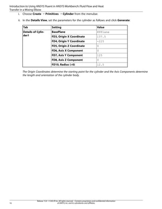 Introduction to Using ANSYS Fluent in ANSYS Workbench: Fluid Flow and Heat
Transfer in a Mixing Elbow
i. Choose Create ¡ Primitives ¡ Cylinder from the menubar.
ii. In the Details View, set the parameters for the cylinder as follows and click Generate:
Tab

Setting

Value

Details of Cylinder1

BasePlane

XYPlane

FD3, Origin X Coordinate

137.5

FD4, Origin Y Coordinate

-225

FD5, Origin Z Coordinate

0

FD6, Axis X Component

0

FD7, Axis Y Component

125

FD8, Axis Z Component

0

FD10, Radius (>0)

12.5

The Origin Coordinates determine the starting point for the cylinder and the Axis Components determine
the length and orientation of the cylinder body.

16

Release 15.0 - © SAS IP, Inc. All rights reserved. - Contains proprietary and confidential information
of ANSYS, Inc. and its subsidiaries and affiliates.

 