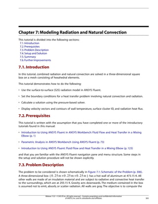 Chapter 7: Modeling Radiation and Natural Convection
This tutorial is divided into the following sections:
7.1. Introduction
7.2. Prerequisites
7.3. Problem Description
7.4. Setup and Solution
7.5. Summary
7.6. Further Improvements

7.1. Introduction
In this tutorial, combined radiation and natural convection are solved in a three-dimensional square
box on a mesh consisting of hexahedral elements.
This tutorial demonstrates how to do the following:
• Use the surface-to-surface (S2S) radiation model in ANSYS Fluent.
• Set the boundary conditions for a heat transfer problem involving natural convection and radiation.
• Calculate a solution using the pressure-based solver.
• Display velocity vectors and contours of wall temperature, surface cluster ID, and radiation heat flux.

7.2. Prerequisites
This tutorial is written with the assumption that you have completed one or more of the introductory
tutorials found in this manual:
• Introduction to Using ANSYS Fluent in ANSYS Workbench: Fluid Flow and Heat Transfer in a Mixing
Elbow (p. 1)
• Parametric Analysis in ANSYS Workbench Using ANSYS Fluent (p. 73)
• Introduction to Using ANSYS Fluent: Fluid Flow and Heat Transfer in a Mixing Elbow (p. 123)
and that you are familiar with the ANSYS Fluent navigation pane and menu structure. Some steps in
the setup and solution procedure will not be shown explicitly.

7.3. Problem Description
The problem to be considered is shown schematically in Figure 7.1: Schematic of the Problem (p. 306).
has a hot wall of aluminum at 473.15 K. All
A three-dimensional box
×
×
other walls are made of an insulation material and are subject to radiative and convective heat transfer
to the surroundings, which are at 293.15 K. Gravity acts downwards. The medium contained in the box
is assumed not to emit, absorb, or scatter radiation. All walls are gray. The objective is to compute the

Release 15.0 - © SAS IP, Inc. All rights reserved. - Contains proprietary and confidential information
of ANSYS, Inc. and its subsidiaries and affiliates.

305

 