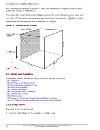 Modeling Radiation and Natural Convection
flow and temperature patterns in the box, as well as the wall heat flux, using the surface-to-surface
(S2S) model available in ANSYS Fluent.

¡

and measures the relative importance of conduction to radiation.

¢

. This means the flow is most likely laminar. The Planck number

¦
§ ¥¤£

(0.25) is ×

Figure 7.1: Schematic of the Problem

7.4. Setup and Solution
The following sections describe the setup and solution steps for this tutorial:
7.4.1. Preparation
7.4.2. Reading and Checking the Mesh
7.4.3. Specifying Solver and Analysis Type
7.4.4. Specifying the Models
7.4.5. Defining the Materials
7.4.6. Specifying Boundary Conditions
7.4.7. Obtaining the Solution
7.4.8. Postprocessing
7.4.9. Comparing the Contour Plots after Varying Radiating Surfaces
7.4.10. S2S Definition, Solution, and Postprocessing with Partial Enclosure

7.4.1. Preparation
To prepare for running this tutorial:
1.

306

Set up a working folder on the computer you will be using.

Release 15.0 - © SAS IP, Inc. All rights reserved. - Contains proprietary and confidential information
of ANSYS, Inc. and its subsidiaries and affiliates.

 

The working fluid has a Prandtl number of approximately 0.71, and the Rayleigh number based on

is 0.006,

 