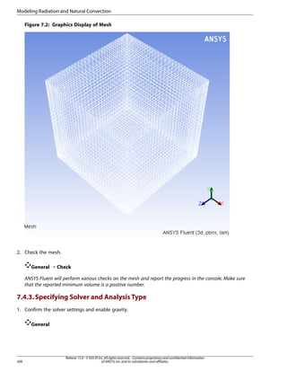 Modeling Radiation and Natural Convection
Figure 7.2: Graphics Display of Mesh

2. Check the mesh.
General ¡ Check
ANSYS Fluent will perform various checks on the mesh and report the progress in the console. Make sure
that the reported minimum volume is a positive number.

7.4.3. Specifying Solver and Analysis Type
1. Confirm the solver settings and enable gravity.
General

308

Release 15.0 - © SAS IP, Inc. All rights reserved. - Contains proprietary and confidential information
of ANSYS, Inc. and its subsidiaries and affiliates.

 