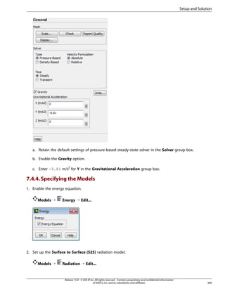 Setup and Solution

a. Retain the default settings of pressure-based steady-state solver in the Solver group box.
b. Enable the Gravity option.
c. Enter -9.81 m/s2 for Y in the Gravitational Acceleration group box.

7.4.4. Specifying the Models
1. Enable the energy equation.
Models ¡

Energy ¡ Edit...

2. Set up the Surface to Surface (S2S) radiation model.
Models ¡

Radiation ¡ Edit...

Release 15.0 - © SAS IP, Inc. All rights reserved. - Contains proprietary and confidential information
of ANSYS, Inc. and its subsidiaries and affiliates.

309

 