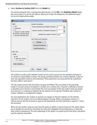 Modeling Radiation and Natural Convection
a. Select Surface to Surface (S2S) from the Model list.
You will be prompted with a message box directing you to click OK in the Radiation Model dialog
box and re-open it to set the S2S options. When you re-open the dialog box, the additional inputs
for the S2S model will be visible.

The surface-to-surface (S2S) radiation model can be used to account for the radiation exchange in
an enclosure of gray-diffuse surfaces. The energy exchange between two surfaces depends in part on
their size, separation distance, and orientation. These parameters are accounted for by a geometric
function called a “view factor”
.
The S2S model assumes that all surfaces are gray and diffuse. Thus according to the gray-body
model, if a certain amount of radiation is incident on a surface, then a fraction is reflected, a fraction
is absorbed, and a fraction is transmitted. The main assumption of the S2S model is that any absorption, emission, or scattering of radiation by the medium can be ignored. Therefore only “surface-tosurface” radiation is considered for analysis.
For most applications the surfaces in question are opaque to thermal radiation (in the infrared
spectrum), so the surfaces can be considered opaque. For gray, diffuse, and opaque surfaces it is
valid to assume that the emissivity is equal to the absorptivity and that reflectivity is equal to 1 minus
the emissivity.
When the S2S model is used, you also have the option to define a “partial enclosure” This option allows
.
you to disable the view factor calculation for walls with negligible emission/absorption or walls that
have uniform temperature. The main advantage of this option is to speed up the view factor calculation
and the radiosity calculation.

310

Release 15.0 - © SAS IP, Inc. All rights reserved. - Contains proprietary and confidential information
of ANSYS, Inc. and its subsidiaries and affiliates.

 