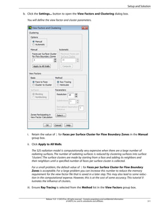 Setup and Solution
b. Click the Settings... button to open the View Factors and Clustering dialog box.
You will define the view factor and cluster parameters.

i.

Retain the value of 1 for Faces per Surface Cluster for Flow Boundary Zones in the Manual
group box.

ii. Click Apply to All Walls.
The S2S radiation model is computationally very expensive when there are a large number of
radiating surfaces. The number of radiating surfaces is reduced by clustering surfaces into surface
“clusters” The surface clusters are made by starting from a face and adding its neighbors and
.
their neighbors until a specified number of faces per surface cluster is collected.
For a small problem, the default value of 1 for Faces per Surface Cluster for Flow Boundary
Zones is acceptable. For a large problem you can increase this number to reduce the memory
requirement for the view factor file that is saved in a later step. This may also lead to some reduction in the computational expense. However, this is at the cost of some accuracy. This tutorial illustrates the influence of clusters.
iii. Ensure Ray Tracing is selected from the Method list in the View Factors group box.

Release 15.0 - © SAS IP, Inc. All rights reserved. - Contains proprietary and confidential information
of ANSYS, Inc. and its subsidiaries and affiliates.

311

 
