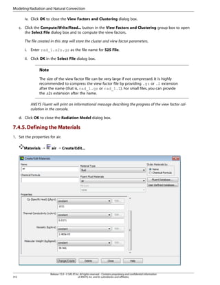 Modeling Radiation and Natural Convection
iv. Click OK to close the View Factors and Clustering dialog box.
c. Click the Compute/Write/Read... button in the View Factors and Clustering group box to open
the Select File dialog box and to compute the view factors.
The file created in this step will store the cluster and view factor parameters.
i.

Enter rad_1.s2s.gz as the file name for S2S File.

ii. Click OK in the Select File dialog box.

Note
The size of the view factor file can be very large if not compressed. It is highly
recommended to compress the view factor file by providing .gz or .Z extension
after the name (that is, rad_1.gz or rad_1.Z). For small files, you can provide
the .s2s extension after the name.
ANSYS Fluent will print an informational message describing the progress of the view factor calculation in the console.
d. Click OK to close the Radiation Model dialog box.

7.4.5. Defining the Materials
1. Set the properties for air.
Materials ¡

312

air ¡ Create/Edit...

Release 15.0 - © SAS IP, Inc. All rights reserved. - Contains proprietary and confidential information
of ANSYS, Inc. and its subsidiaries and affiliates.

 