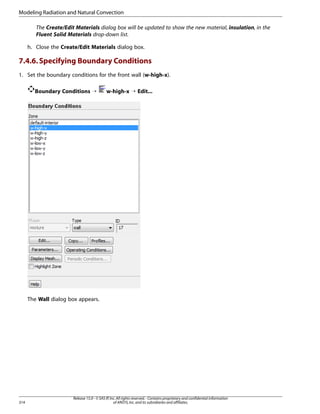 Modeling Radiation and Natural Convection
The Create/Edit Materials dialog box will be updated to show the new material, insulation, in the
Fluent Solid Materials drop-down list.
h. Close the Create/Edit Materials dialog box.

7.4.6. Specifying Boundary Conditions
1. Set the boundary conditions for the front wall (w-high-x).
Boundary Conditions ¡

w-high-x ¡ Edit...

The Wall dialog box appears.

314

Release 15.0 - © SAS IP, Inc. All rights reserved. - Contains proprietary and confidential information
of ANSYS, Inc. and its subsidiaries and affiliates.

 