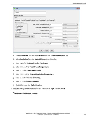 Setup and Solution

a. Click the Thermal tab and select Mixed from the Thermal Conditions list.
b. Select insulation from the Material Name drop-down list.
c. Enter 5 W/m2-K for Heat Transfer Coefficient.
d. Enter 293.15 K for Free Stream Temperature.
e. Enter 0.75 for External Emissivity.
f.

Enter 293.15 K for External Radiation Temperature.

g. Enter 0.95 for Internal Emissivity.
h. Enter 0.05 m for Wall Thickness.
i.

Click OK to close the Wall dialog box.

2. Copy boundary conditions to define the side walls w-high-z and w-low-z.
Boundary Conditions ¡ Copy...

Release 15.0 - © SAS IP, Inc. All rights reserved. - Contains proprietary and confidential information
of ANSYS, Inc. and its subsidiaries and affiliates.

315

 