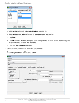 Modeling Radiation and Natural Convection

a. Select w-high-x from the From Boundary Zone selection list.
b. Select w-high-z and w-low-z from the To Boundary Zones selection list.
c. Click Copy.
d. Click OK when the Question dialog box opens asking whether you want to copy the boundary conditions of w-high-x to all the selected zones.
e. Close the Copy Conditions dialog box.
3. Set the boundary conditions for the heated wall (w-low-x).
Boundary Conditions ¡

316

w-low-x ¡ Edit...

Release 15.0 - © SAS IP, Inc. All rights reserved. - Contains proprietary and confidential information
of ANSYS, Inc. and its subsidiaries and affiliates.

 