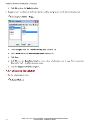 Modeling Radiation and Natural Convection
i.

Click OK to close the Wall dialog box.

5. Copy boundary conditions to define the bottom wall (w-low-y) as previously done in this tutorial.
Boundary Conditions ¡ Copy...

a. Select w-high-y from the From Boundary Zone selection list.
b. Select w-low-y from the To Boundary Zones selection list.
c. Click Copy.
d. Click OK when the Question dialog box opens asking whether you want to copy the boundary conditions of w-high-y to all the selected zones.
e. Close the Copy Conditions dialog box.

7.4.7. Obtaining the Solution
1. Set the solution parameters.
Solution Methods

318

Release 15.0 - © SAS IP, Inc. All rights reserved. - Contains proprietary and confidential information
of ANSYS, Inc. and its subsidiaries and affiliates.

 