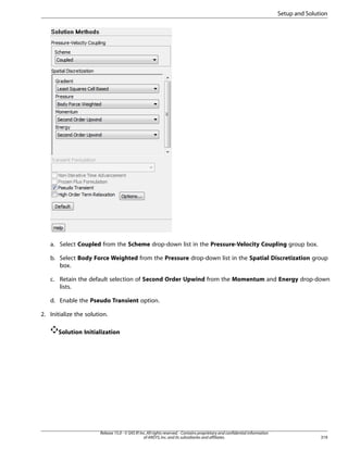 Setup and Solution

a. Select Coupled from the Scheme drop-down list in the Pressure-Velocity Coupling group box.
b. Select Body Force Weighted from the Pressure drop-down list in the Spatial Discretization group
box.
c. Retain the default selection of Second Order Upwind from the Momentum and Energy drop-down
lists.
d. Enable the Pseudo Transient option.
2. Initialize the solution.
Solution Initialization

Release 15.0 - © SAS IP, Inc. All rights reserved. - Contains proprietary and confidential information
of ANSYS, Inc. and its subsidiaries and affiliates.

319

 