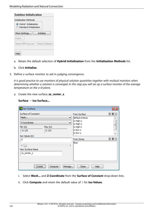 Modeling Radiation and Natural Convection

a. Retain the default selection of Hybrid Initialization from the Initialization Methods list.
b. Click Initialize.
3. Define a surface monitor to aid in judging convergence.
It is good practice to use monitors of physical solution quantities together with residual monitors when
determining whether a solution is converged. In this step you will set up a surface monitor of the average
temperature on the z=0 plane.
a. Create the new surface, zz_center_z.
Surface ¡ Iso-Surface...

i.

Select Mesh... and Z-Coordinate from the Surface of Constant drop-down lists.

ii. Click Compute and retain the default value of 0 for Iso-Values.

320

Release 15.0 - © SAS IP, Inc. All rights reserved. - Contains proprietary and confidential information
of ANSYS, Inc. and its subsidiaries and affiliates.

 