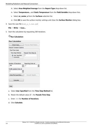 Modeling Radiation and Natural Convection
iii. Select Area-Weighted Average from the Report Type drop-down list.
iv. Select Temperature... and Static Temperature from the Field Variable drop-down lists.
v. Select zz_center_z from the Surfaces selection list.
vi. Click OK to save the surface monitor settings and close the Surface Monitor dialog box.
4. Save the case file (rad_a_1.cas.gz)
File ¡ Write ¡ Case...
5. Start the calculation by requesting 300 iterations.
Run Calculation

a. Select User Specified from the Time Step Method list.
b. Retain the default value of 1 for Pseudo Time Step.
c. Enter 300 for Number of Iterations.
d. Click Calculate.

322

Release 15.0 - © SAS IP, Inc. All rights reserved. - Contains proprietary and confidential information
of ANSYS, Inc. and its subsidiaries and affiliates.

 