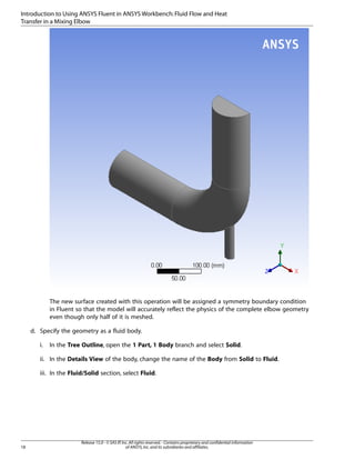 Introduction to Using ANSYS Fluent in ANSYS Workbench: Fluid Flow and Heat
Transfer in a Mixing Elbow

The new surface created with this operation will be assigned a symmetry boundary condition
in Fluent so that the model will accurately reflect the physics of the complete elbow geometry
even though only half of it is meshed.
d. Specify the geometry as a fluid body.
i.

In the Tree Outline, open the 1 Part, 1 Body branch and select Solid.

ii. In the Details View of the body, change the name of the Body from Solid to Fluid.
iii. In the Fluid/Solid section, select Fluid.

18

Release 15.0 - © SAS IP, Inc. All rights reserved. - Contains proprietary and confidential information
of ANSYS, Inc. and its subsidiaries and affiliates.

 